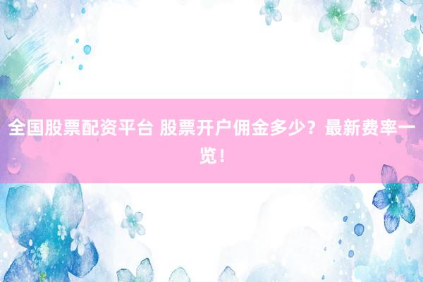 全国股票配资平台 股票开户佣金多少？最新费率一览！