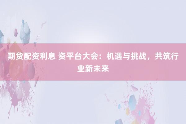 期货配资利息 资平台大会：机遇与挑战，共筑行业新未来