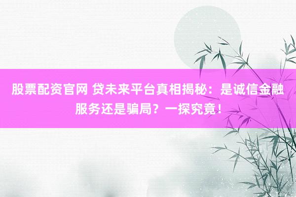 股票配资官网 贷未来平台真相揭秘：是诚信金融服务还是骗局？一探究竟！