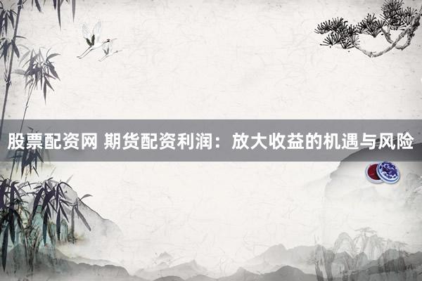 股票配资网 期货配资利润：放大收益的机遇与风险