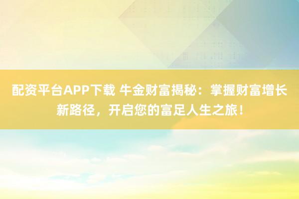 配资平台APP下载 牛金财富揭秘：掌握财富增长新路径，开启您的富足人生之旅！