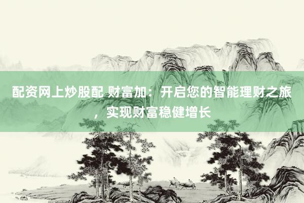 配资网上炒股配 财富加：开启您的智能理财之旅，实现财富稳健增长