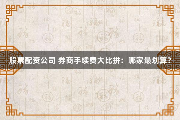 股票配资公司 券商手续费大比拼：哪家最划算？