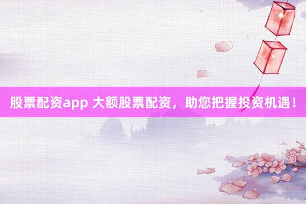 股票配资app 大额股票配资，助您把握投资机遇！