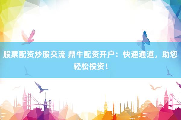 股票配资炒股交流 鼎牛配资开户：快速通道，助您轻松投资！