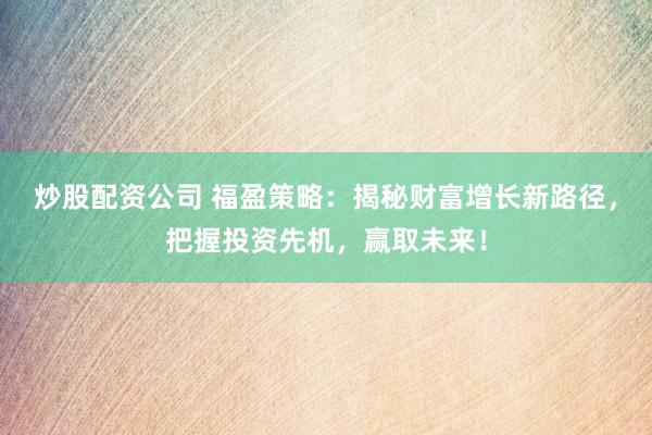 炒股配资公司 福盈策略：揭秘财富增长新路径，把握投资先机，赢取未来！