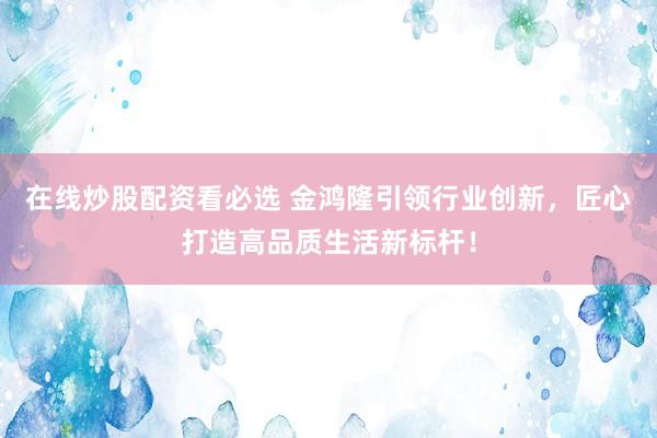 在线炒股配资看必选 金鸿隆引领行业创新，匠心打造高品质生活新标杆！