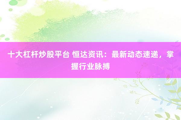 十大杠杆炒股平台 恒达资讯：最新动态速递，掌握行业脉搏