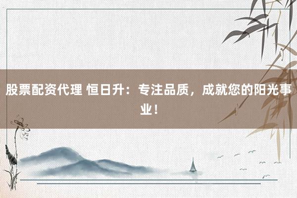 股票配资代理 恒日升：专注品质，成就您的阳光事业！