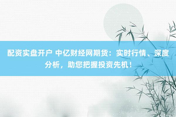 配资实盘开户 中亿财经网期货：实时行情、深度分析，助您把握投资先机！