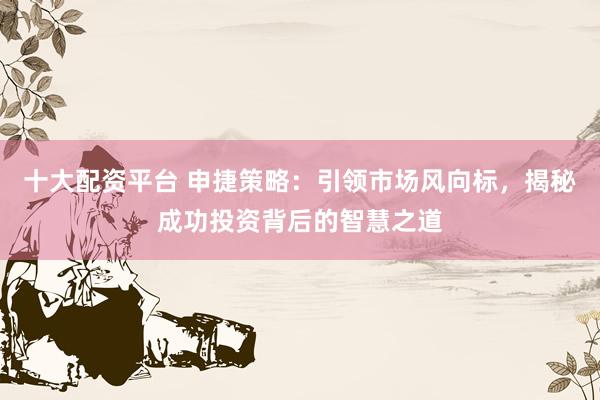 十大配资平台 申捷策略：引领市场风向标，揭秘成功投资背后的智慧之道