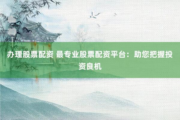 办理股票配资 最专业股票配资平台：助您把握投资良机