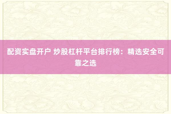 配资实盘开户 炒股杠杆平台排行榜：精选安全可靠之选