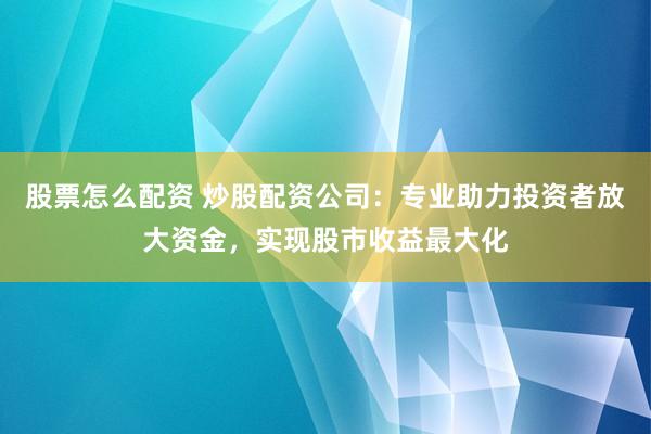 股票怎么配资 炒股配资公司：专业助力投资者放大资金，实现股市收益最大化