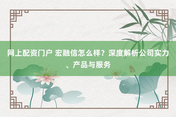 网上配资门户 宏融信怎么样？深度解析公司实力、产品与服务