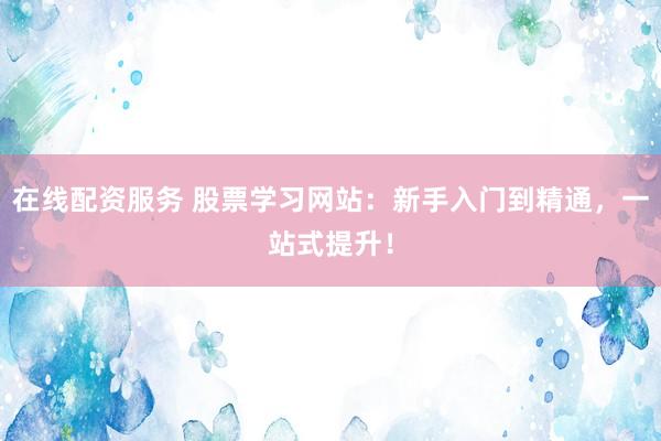 在线配资服务 股票学习网站：新手入门到精通，一站式提升！