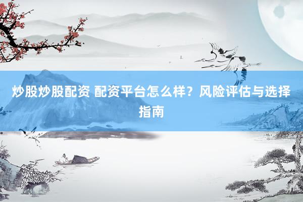 炒股炒股配资 配资平台怎么样？风险评估与选择指南
