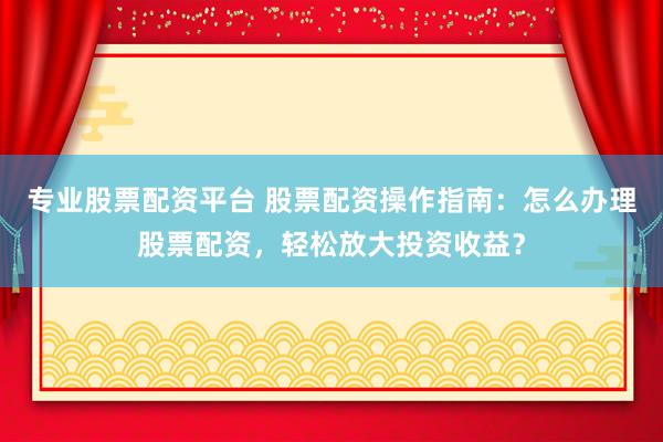 专业股票配资平台 股票配资操作指南：怎么办理股票配资，轻松放大投资收益？