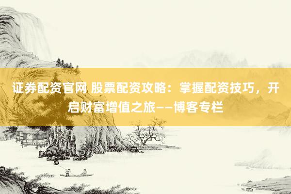 证券配资官网 股票配资攻略：掌握配资技巧，开启财富增值之旅——博客专栏