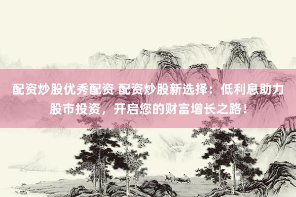 配资炒股优秀配资 配资炒股新选择：低利息助力股市投资，开启您的财富增长之路！