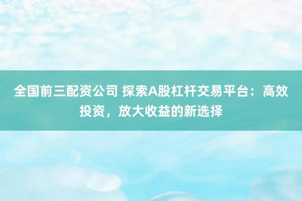 全国前三配资公司 探索A股杠杆交易平台：高效投资，放大收益的新选择