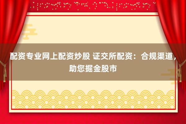 配资专业网上配资炒股 证交所配资：合规渠道，助您掘金股市