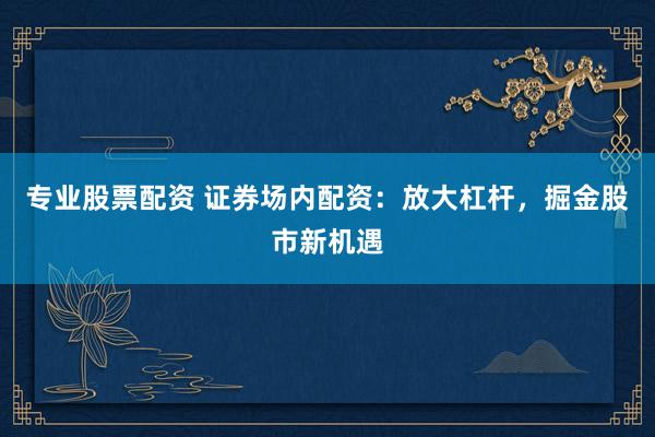 专业股票配资 证券场内配资：放大杠杆，掘金股市新机遇