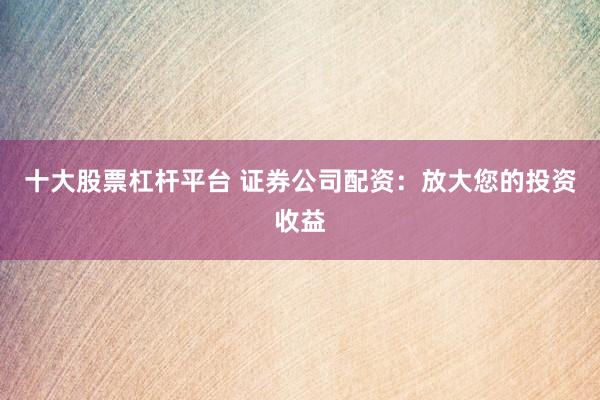 十大股票杠杆平台 证券公司配资：放大您的投资收益