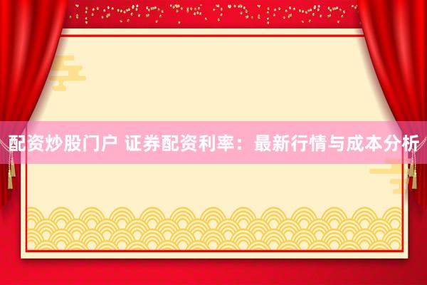 配资炒股门户 证券配资利率：最新行情与成本分析