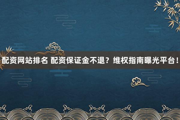 配资网站排名 配资保证金不退？维权指南曝光平台！