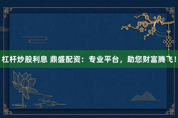 杠杆炒股利息 鼎盛配资：专业平台，助您财富腾飞！