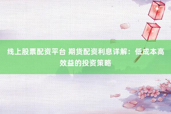 线上股票配资平台 期货配资利息详解：低成本高效益的投资策略