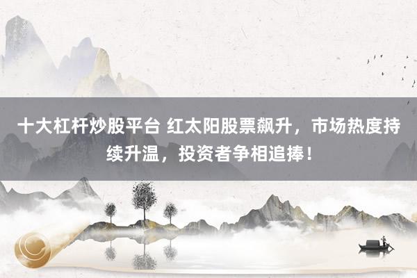 十大杠杆炒股平台 红太阳股票飙升，市场热度持续升温，投资者争相追捧！