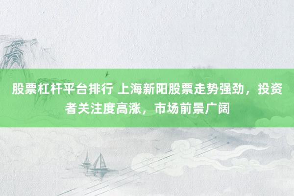 股票杠杆平台排行 上海新阳股票走势强劲，投资者关注度高涨，市场前景广阔