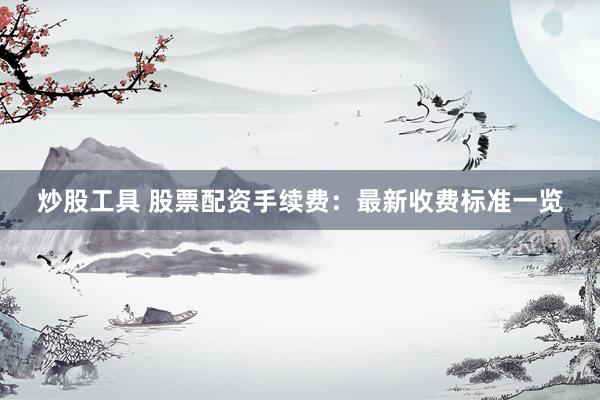 炒股工具 股票配资手续费：最新收费标准一览