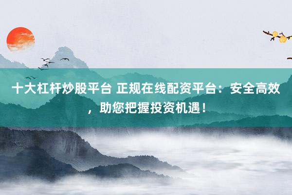十大杠杆炒股平台 正规在线配资平台：安全高效，助您把握投资机遇！