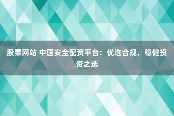 股票网站 中国安全配资平台：优选合规，稳健投资之选