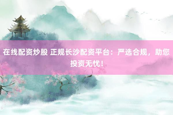 在线配资炒股 正规长沙配资平台：严选合规，助您投资无忧！