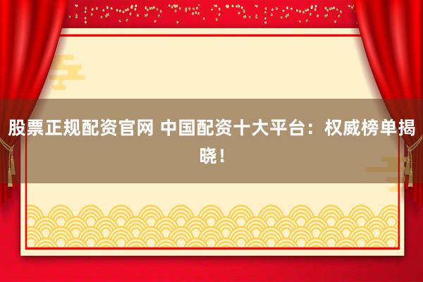 股票正规配资官网 中国配资十大平台：权威榜单揭晓！