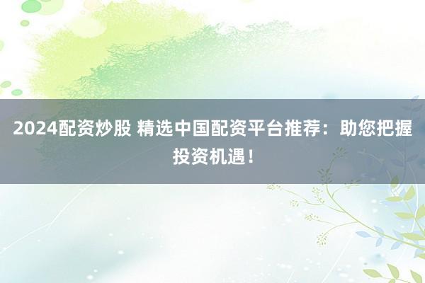 2024配资炒股 精选中国配资平台推荐：助您把握投资机遇！