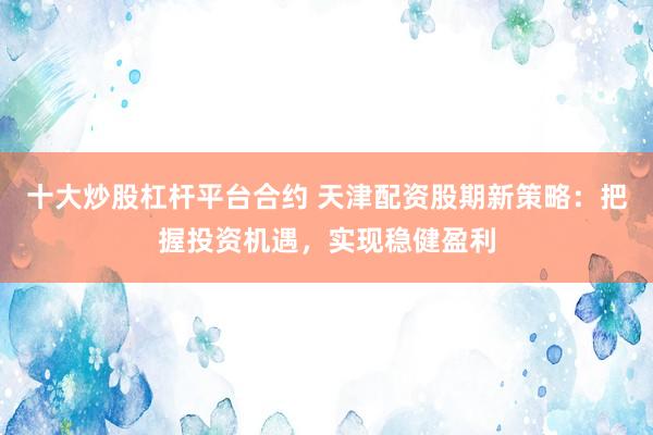 十大炒股杠杆平台合约 天津配资股期新策略：把握投资机遇，实现稳健盈利