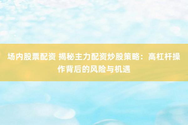 场内股票配资 揭秘主力配资炒股策略：高杠杆操作背后的风险与机遇