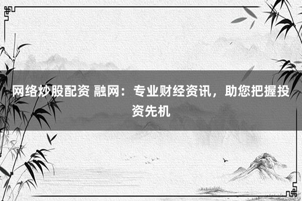 网络炒股配资 融网：专业财经资讯，助您把握投资先机