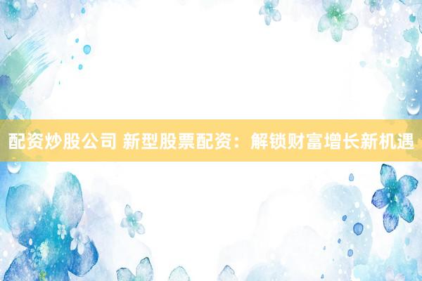 配资炒股公司 新型股票配资：解锁财富增长新机遇