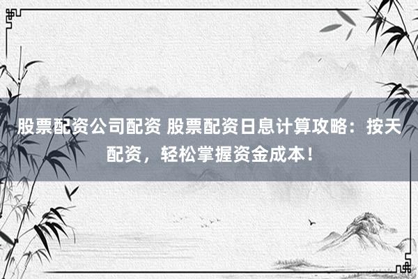 股票配资公司配资 股票配资日息计算攻略：按天配资，轻松掌握资金成本！