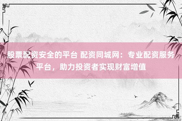 股票配资安全的平台 配资同城网：专业配资服务平台，助力投资者实现财富增值
