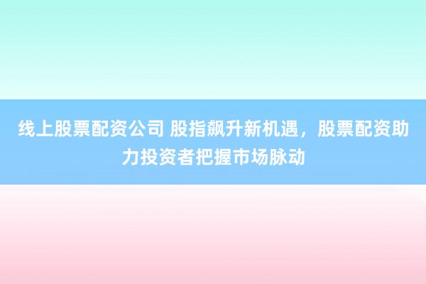 线上股票配资公司 股指飙升新机遇，股票配资助力投资者把握市场脉动