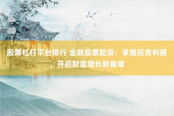 股票杠杆平台排行 金融股票配资：掌握投资利器，开启财富增长新篇章