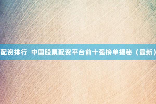 配资排行  中国股票配资平台前十强榜单揭秘（最新）