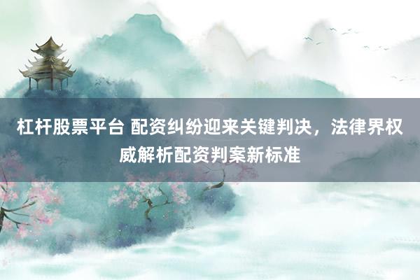 杠杆股票平台 配资纠纷迎来关键判决，法律界权威解析配资判案新标准